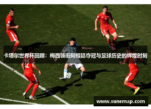 卡塔尔世界杯回顾：梅西领衔阿根廷夺冠与足球历史的辉煌时刻