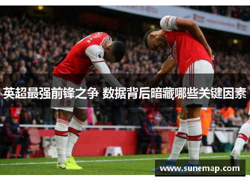 英超最强前锋之争 数据背后暗藏哪些关键因素