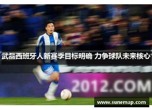 武磊西班牙人新赛季目标明确 力争球队未来核心